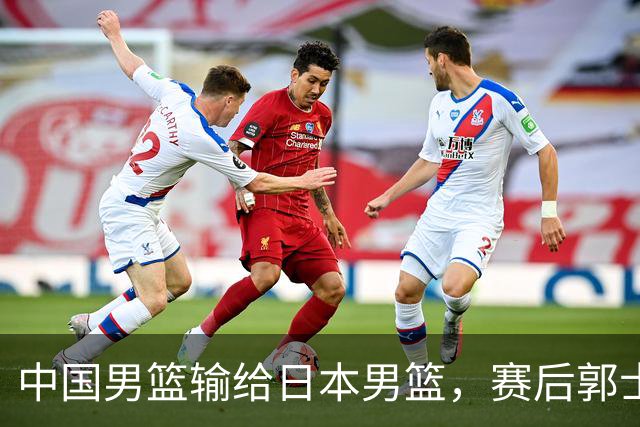 中国男篮输给日本男篮，赛后郭士强说：“这个夏天我们整个中国男篮都非常努力”